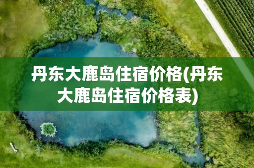 丹东大鹿岛住宿价格(丹东大鹿岛住宿价格表)