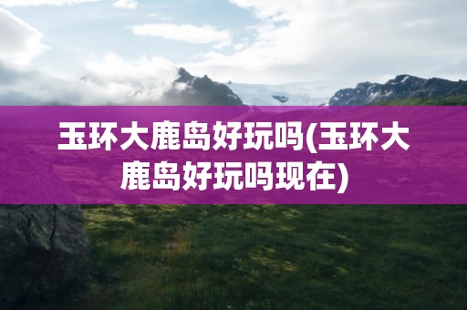 玉环大鹿岛好玩吗(玉环大鹿岛好玩吗现在)
