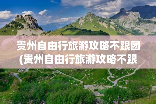 贵州自由行旅游攻略不跟团(贵州自由行旅游攻略不跟团游)