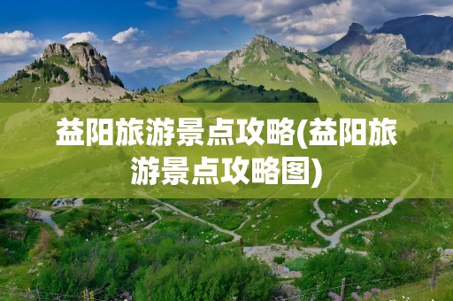 益阳旅游景点攻略(益阳旅游景点攻略图)