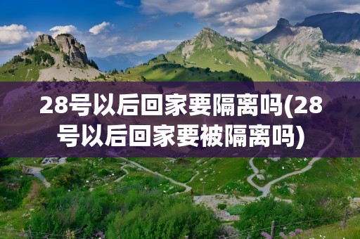 28号以后回家要隔离吗(28号以后回家要被隔离吗)