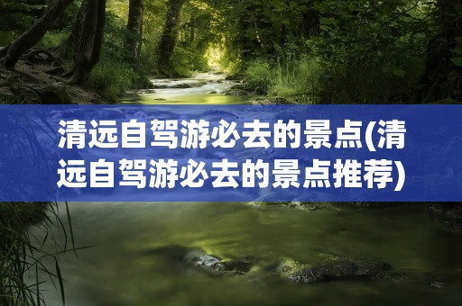 清远自驾游必去的景点(清远自驾游必去的景点推荐)