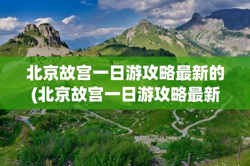 北京故宫一日游攻略最新的(北京故宫一日游攻略最新的路线)