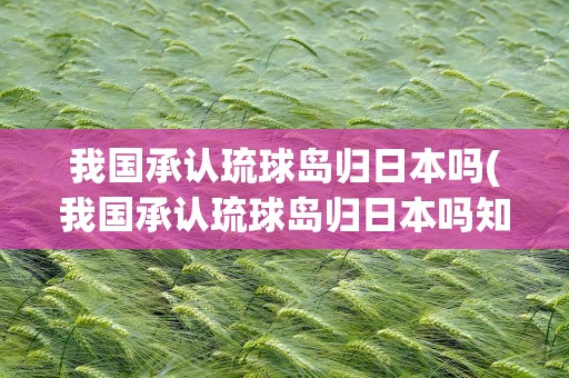 我国承认琉球岛归日本吗(我国承认琉球岛归日本吗知乎)