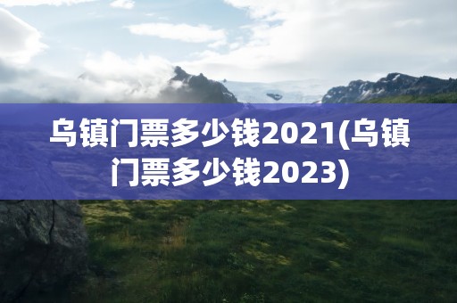 乌镇门票多少钱2021(乌镇门票多少钱2023)