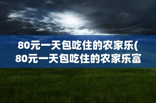 80元一天包吃住的农家乐(80元一天包吃住的农家乐富阳)