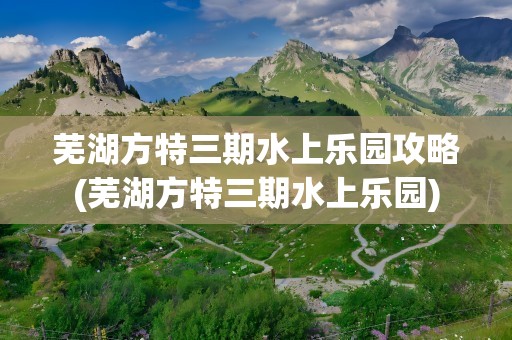 芜湖方特三期水上乐园攻略(芜湖方特三期水上乐园)