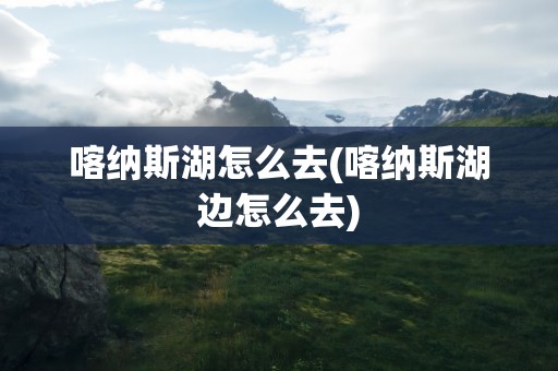 喀纳斯湖怎么去(喀纳斯湖边怎么去)