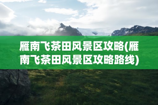 雁南飞茶田风景区攻略(雁南飞茶田风景区攻略路线)