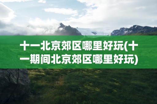 十一北京郊区哪里好玩(十一期间北京郊区哪里好玩)