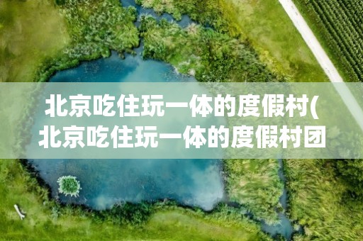 北京吃住玩一体的度假村(北京吃住玩一体的度假村团购)