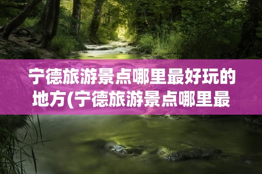 宁德旅游景点哪里最好玩的地方(宁德旅游景点哪里最好玩的地方推荐)
