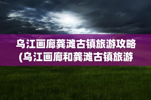 乌江画廊龚滩古镇旅游攻略(乌江画廊和龚滩古镇旅游攻略)