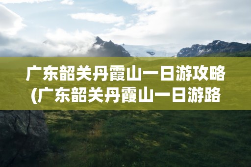 广东韶关丹霞山一日游攻略(广东韶关丹霞山一日游路线)
