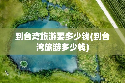 到台湾旅游要多少钱(到台湾旅游多少钱)