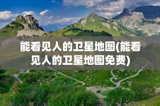 能看见人的卫星地图(能看见人的卫星地图免费)