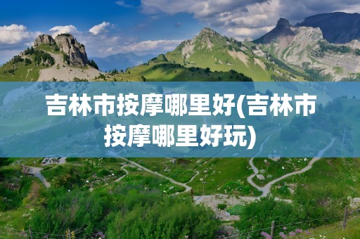 吉林市按摩哪里好(吉林市按摩哪里好玩)