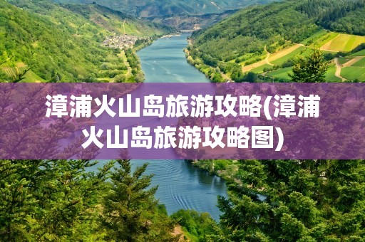 漳浦火山岛旅游攻略(漳浦火山岛旅游攻略图)