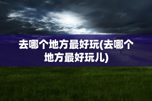 去哪个地方最好玩(去哪个地方最好玩儿)
