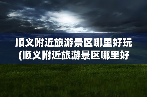顺义附近旅游景区哪里好玩(顺义附近旅游景区哪里好玩的)