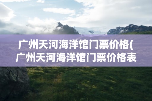 广州天河海洋馆门票价格(广州天河海洋馆门票价格表)
