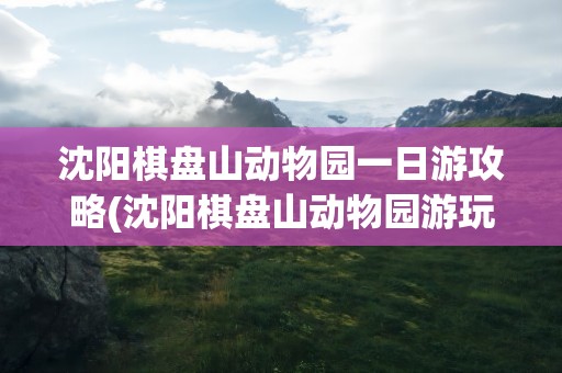 沈阳棋盘山动物园一日游攻略(沈阳棋盘山动物园游玩攻略)
