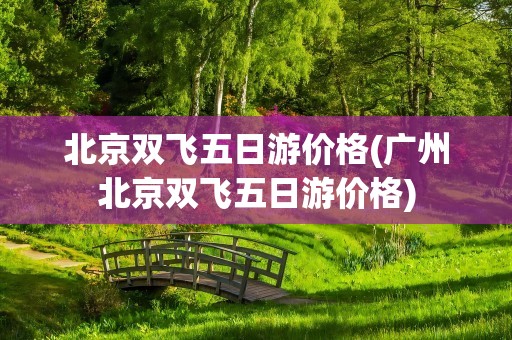 北京双飞五日游价格(广州北京双飞五日游价格)