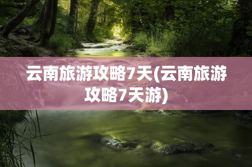 云南旅游攻略7天(云南旅游攻略7天游)