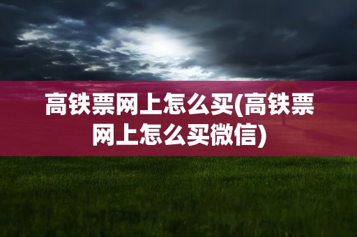 高铁票网上怎么买(高铁票网上怎么买微信)