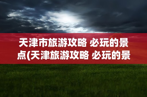 天津市旅游攻略 必玩的景点(天津旅游攻略 必玩的景点推荐)