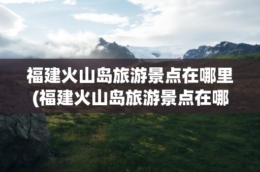 福建火山岛旅游景点在哪里(福建火山岛旅游景点在哪里啊)