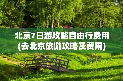 北京7日游攻略自由行费用(去北京旅游攻略及费用)