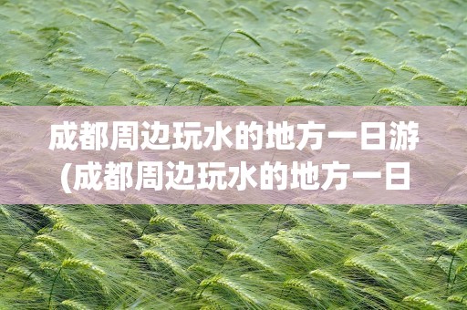 成都周边玩水的地方一日游(成都周边玩水的地方一日游推荐)