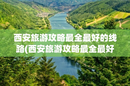 西安旅游攻略最全最好的线路(西安旅游攻略最全最好的线路图)