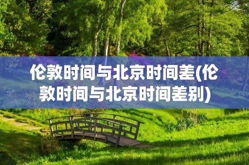 伦敦时间与北京时间差(伦敦时间与北京时间差别)