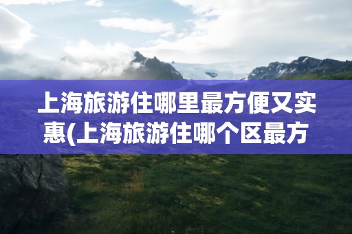 上海旅游住哪里最方便又实惠(上海旅游住哪个区最方便又实惠)