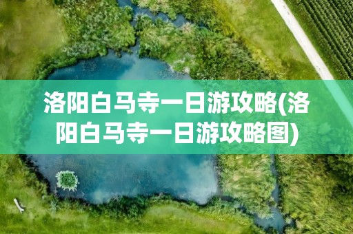 洛阳白马寺一日游攻略(洛阳白马寺一日游攻略图)