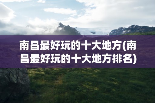 南昌最好玩的十大地方(南昌最好玩的十大地方排名)