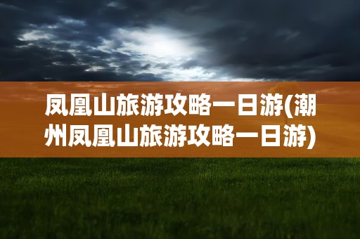 凤凰山旅游攻略一日游(潮州凤凰山旅游攻略一日游)