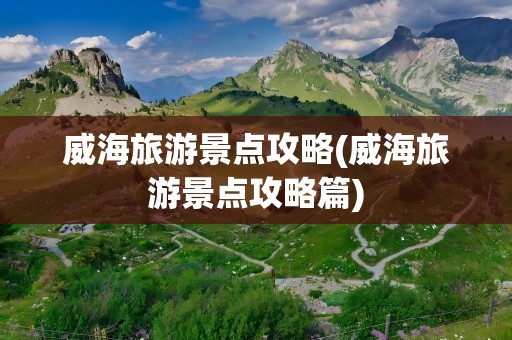 威海旅游景点攻略(威海旅游景点攻略篇)