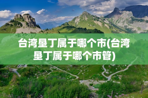 台湾垦丁属于哪个市(台湾垦丁属于哪个市管)