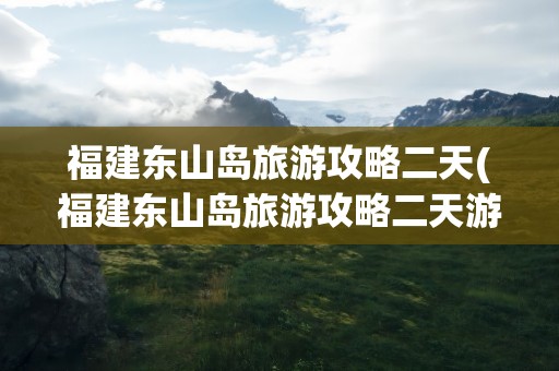 福建东山岛旅游攻略二天(福建东山岛旅游攻略二天游)
