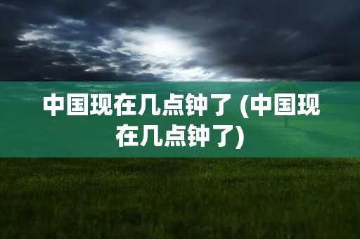 中国现在几点钟了 (中国现在几点钟了)