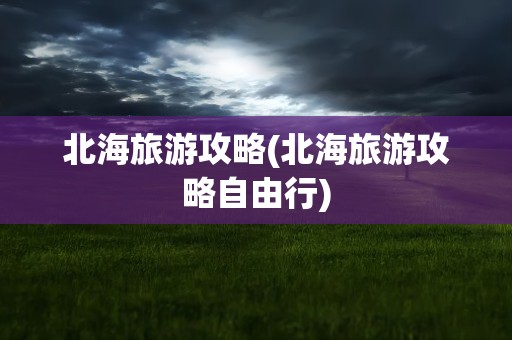 北海旅游攻略(北海旅游攻略自由行)