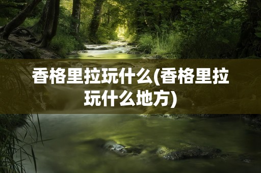 香格里拉玩什么(香格里拉玩什么地方)