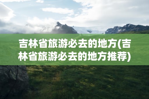 吉林省旅游必去的地方(吉林省旅游必去的地方推荐)