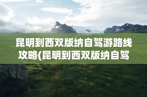 昆明到西双版纳自驾游路线攻略(昆明到西双版纳自驾游路线攻略图)