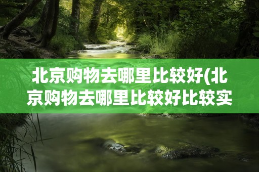 北京购物去哪里比较好(北京购物去哪里比较好比较实惠)
