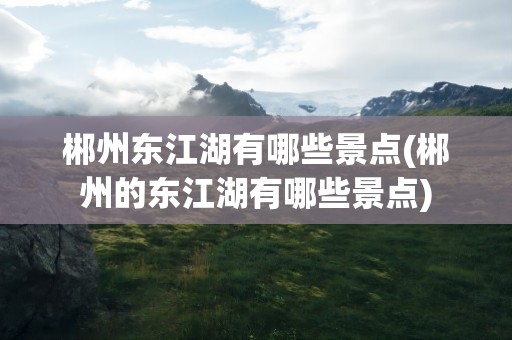 郴州东江湖有哪些景点(郴州的东江湖有哪些景点)