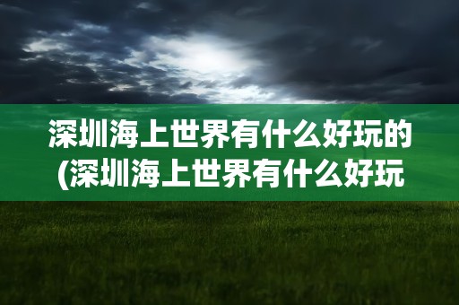 深圳海上世界有什么好玩的(深圳海上世界有什么好玩的地方)